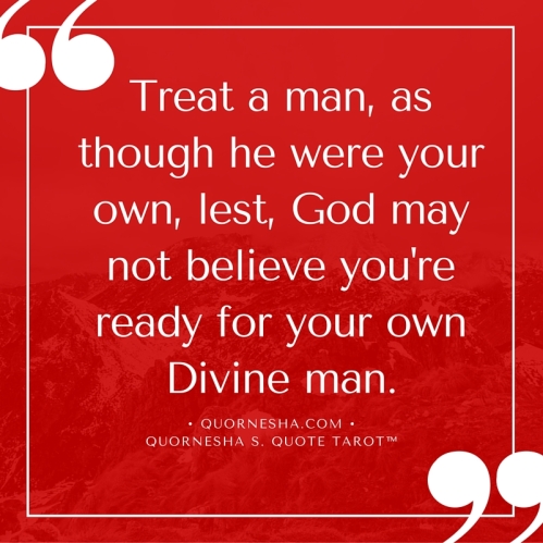 Treat a man, as though he were your own, lest, God may not believe you're ready for your Divine man.